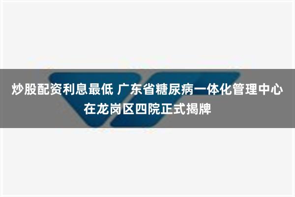 炒股配资利息最低 广东省糖尿病一体化管理中心在龙岗区四院正式揭牌