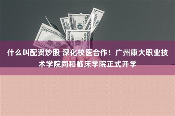 什么叫配资炒股 深化校医合作！广州康大职业技术学院同和临床学院正式开学