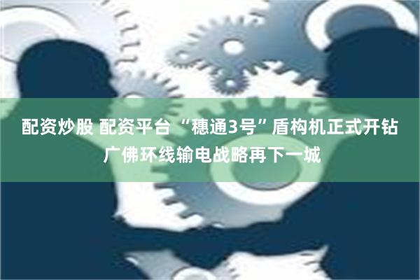 配资炒股 配资平台 “穗通3号”盾构机正式开钻 广佛环线输电战略再下一城