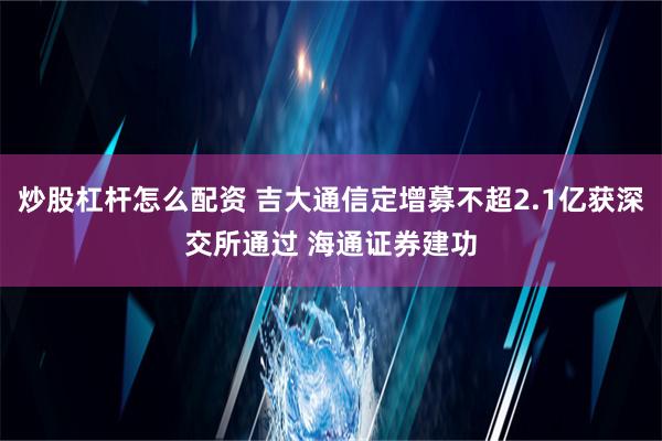 炒股杠杆怎么配资 吉大通信定增募不超2.1亿获深交所通过 海通证券建功