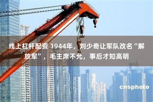 线上杠杆配资 1944年，刘少奇让军队改名“解放军”，毛主席不允，事后才知高明