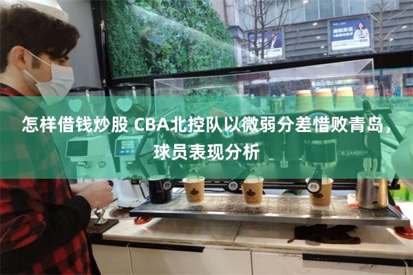 怎样借钱炒股 CBA北控队以微弱分差惜败青岛，球员表现分析