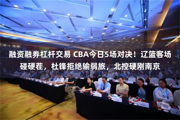 融资融券杠杆交易 CBA今日5场对决！辽篮客场碰硬茬，杜锋拒绝输弱旅，北控硬刚南京