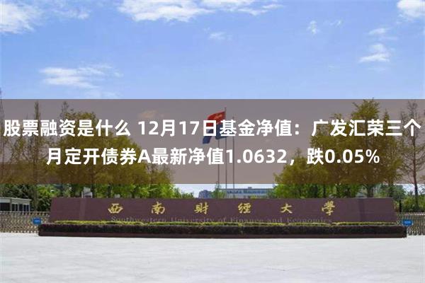 股票融资是什么 12月17日基金净值：广发汇荣三个月定开债券A最新净值1.0632，跌0.05%