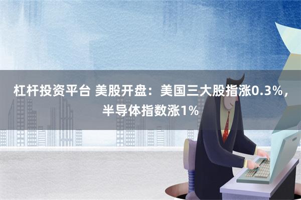 杠杆投资平台 美股开盘：美国三大股指涨0.3%，半导体指数涨1%