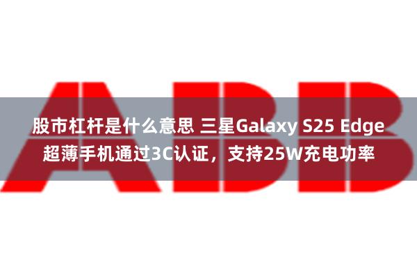 股市杠杆是什么意思 三星Galaxy S25 Edge超薄手机通过3C认证，支持25W充电功率