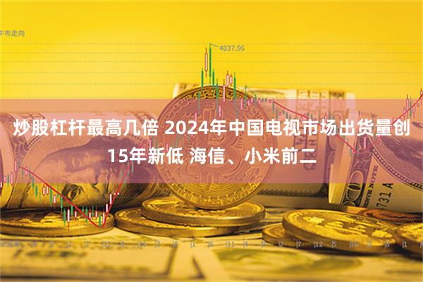 炒股杠杆最高几倍 2024年中国电视市场出货量创15年新低 海信、小米前二