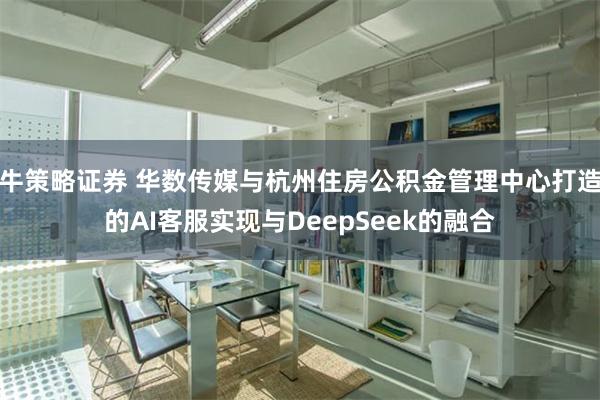 牛策略证券 华数传媒与杭州住房公积金管理中心打造的AI客服实现与DeepSeek的融合